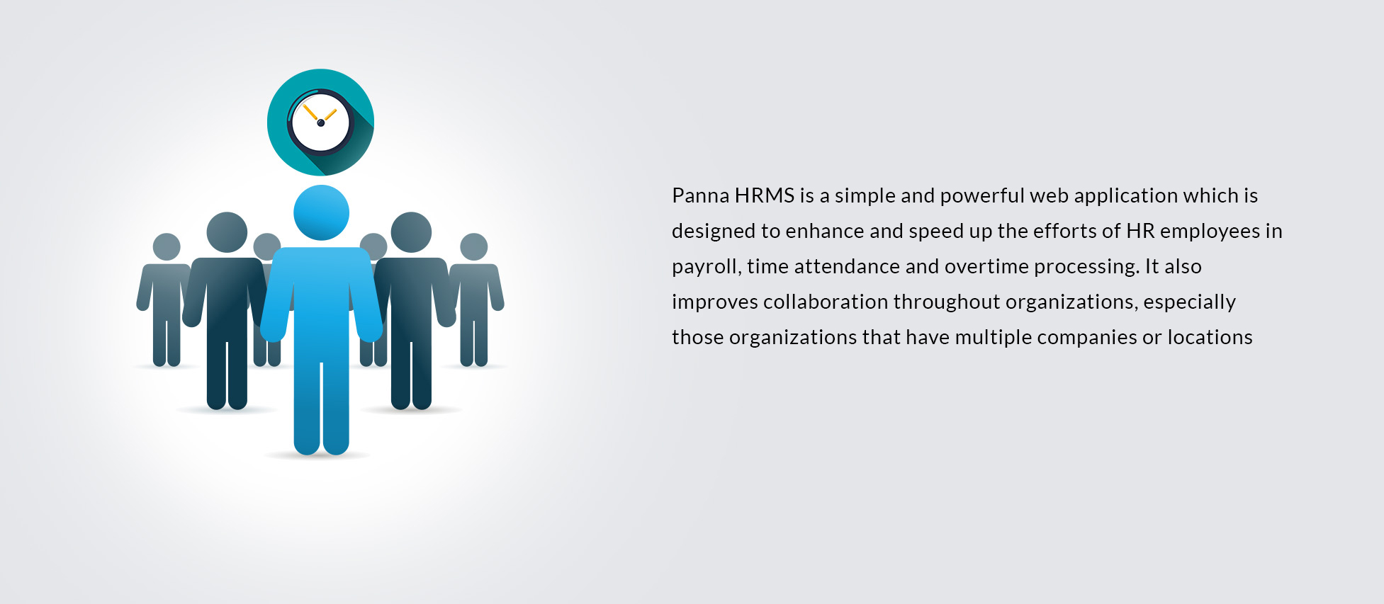 Panna HRMS is a simple and powerful web application which is designed to enhance and speed up the efforts of HR employees in payroll, time attendance and overtime processing. It also improves collaboration throughout organizations, especially those organizations that have multiple companies or locations