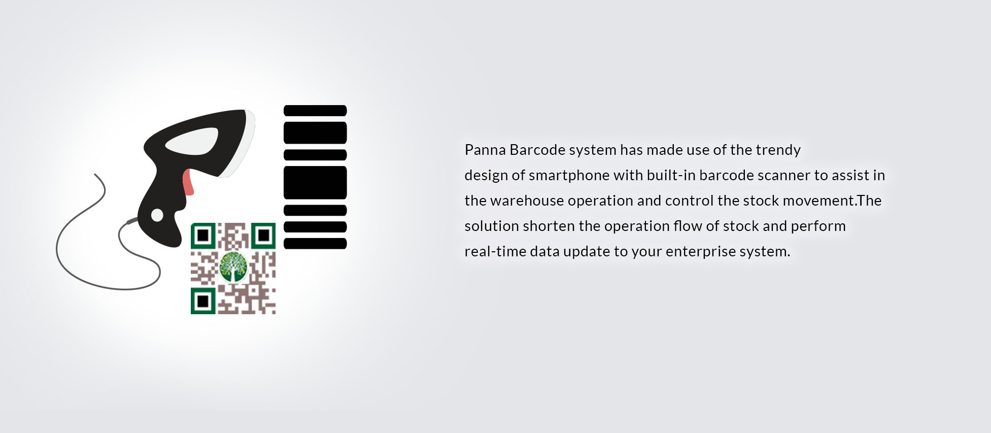 Panna Barcode system has made use of the trendy 
design of smartphone with built-in barcode scanner to assist in the warehouse operation and control the stock movement.The solution shorten the operation flow of stock and perform real-time data update to your enterprise system.